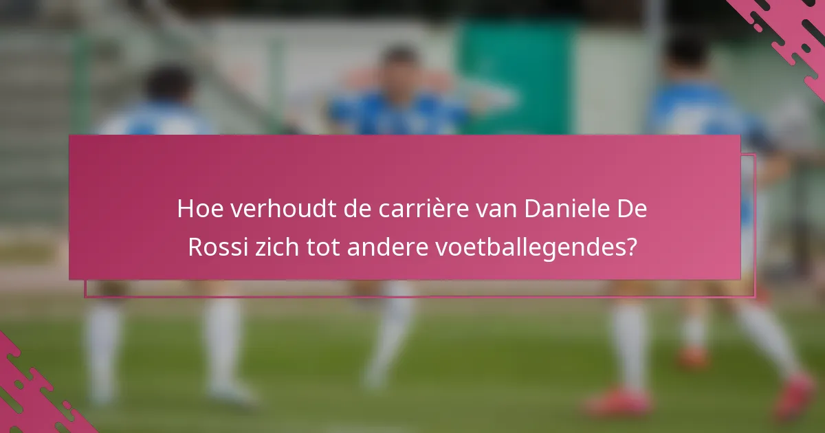 Hoe verhoudt de carrière van Daniele De Rossi zich tot andere voetballegendes?