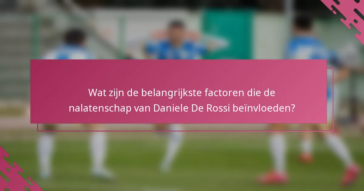 Wat zijn de belangrijkste factoren die de nalatenschap van Daniele De Rossi beïnvloeden?