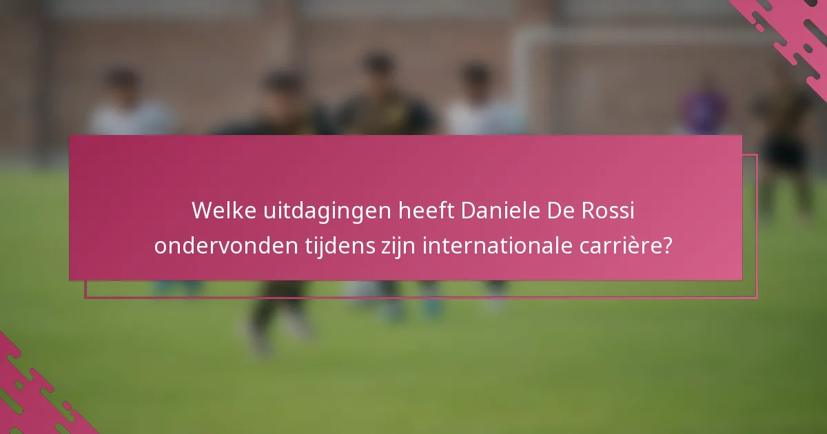 Welke uitdagingen heeft Daniele De Rossi ondervonden tijdens zijn internationale carrière?